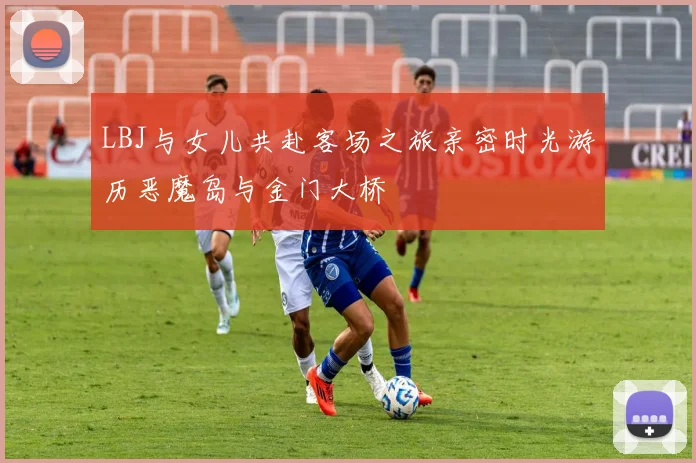 LBJ与女儿共赴客场之旅亲密时光游历恶魔岛与金门大桥