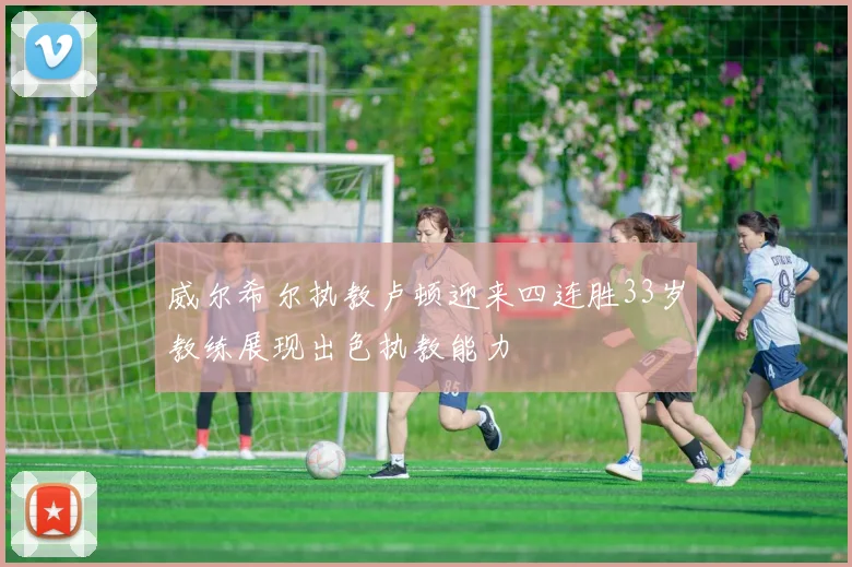 威尔希尔执教卢顿迎来四连胜33岁教练展现出色执教能力