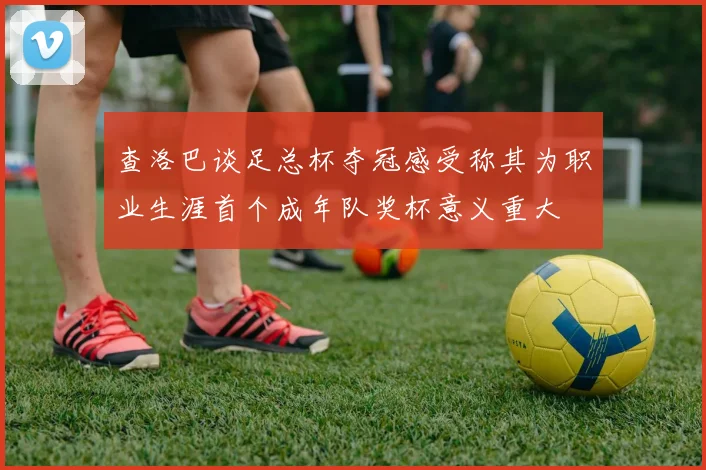 查洛巴谈足总杯夺冠感受称其为职业生涯首个成年队奖杯意义重大