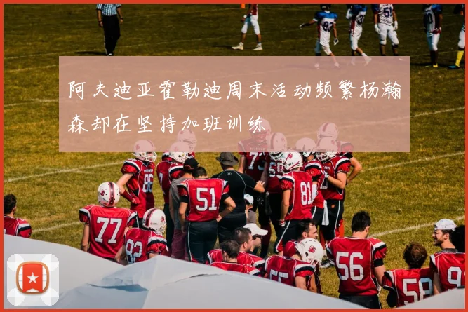 阿夫迪亚霍勒迪周末活动频繁杨瀚森却在坚持加班训练