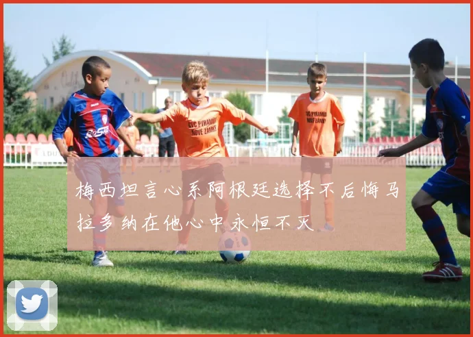 梅西坦言心系阿根廷选择不后悔马拉多纳在他心中永恒不灭