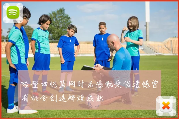 哈登回忆篮网时光感慨受伤遗憾曾有机会创造辉煌成就