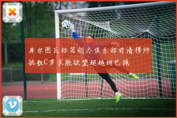 库尔图瓦称若创办俱乐部将请穆帅执教C罗求胜欲望超越姆巴佩