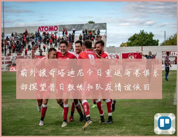 前外援奇塔迪尼今日重返海港俱乐部探望昔日教练和队友情谊依旧