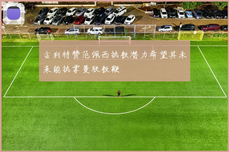 古利特赞范佩西执教潜力希望其未来能执掌曼联教鞭