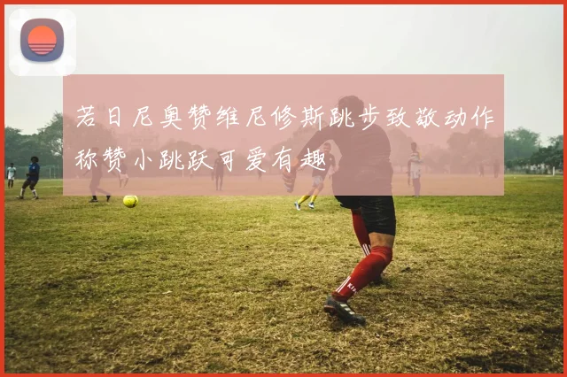 若日尼奥赞维尼修斯跳步致敬动作称赞小跳跃可爱有趣