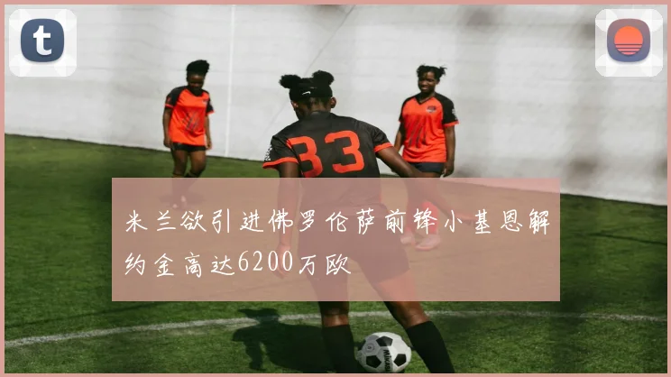 米兰欲引进佛罗伦萨前锋小基恩解约金高达6200万欧