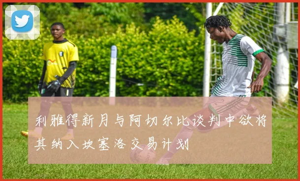 利雅得新月与阿切尔比谈判中欲将其纳入坎塞洛交易计划
