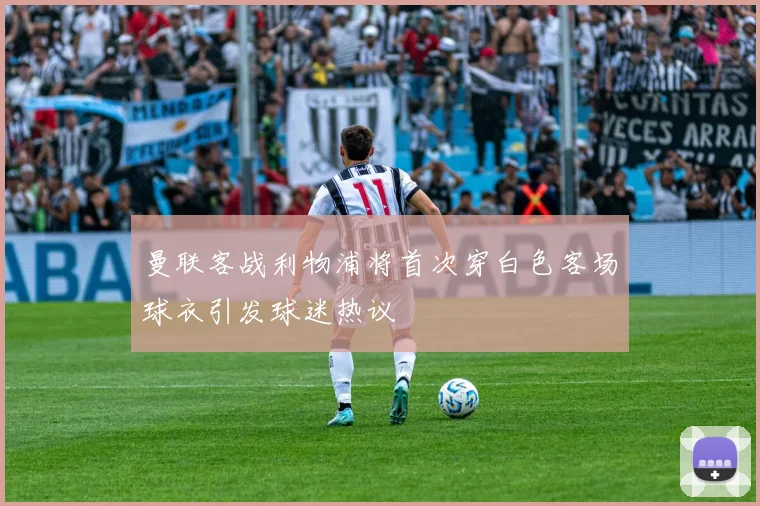 曼联客战利物浦将首次穿白色客场球衣引发球迷热议
