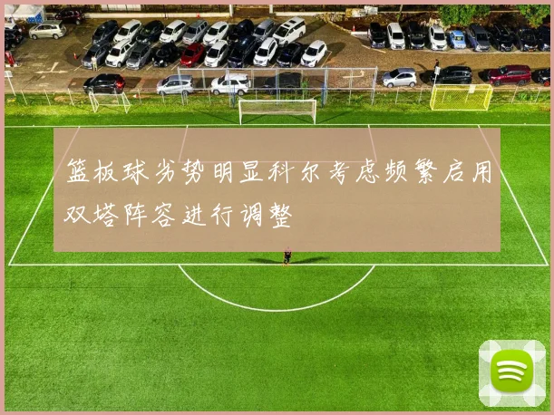 篮板球劣势明显科尔考虑频繁启用双塔阵容进行调整