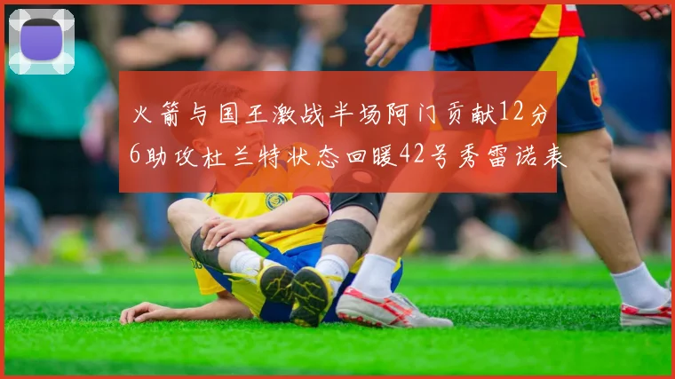 火箭与国王激战半场阿门贡献12分6助攻杜兰特状态回暖42号秀雷诺表现抢眼