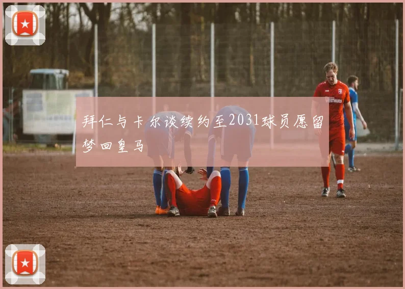 拜仁与卡尔谈续约至2031球员愿留梦回皇马