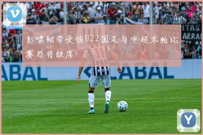 彭啸韧带受伤U22国足与中超末轮比赛恐将缺席