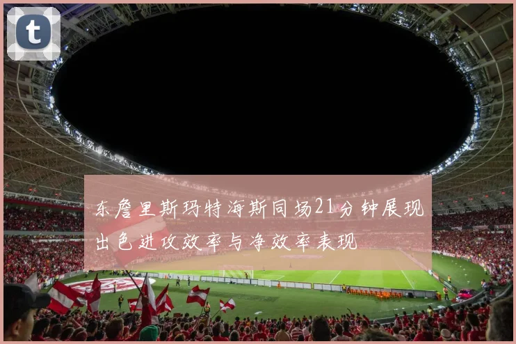 东詹里斯玛特海斯同场21分钟展现出色进攻效率与净效率表现