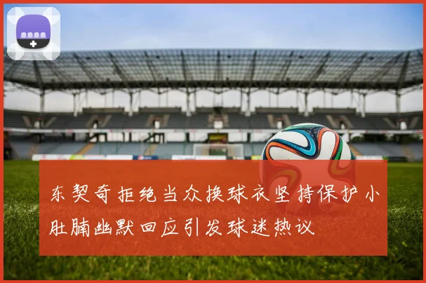 东契奇拒绝当众换球衣坚持保护小肚腩幽默回应引发球迷热议
