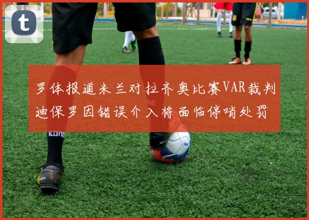 罗体报道米兰对拉齐奥比赛VAR裁判迪保罗因错误介入将面临停哨处罚
