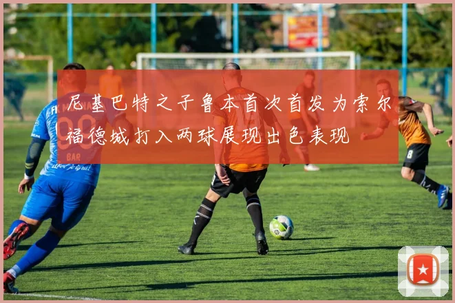 尼基巴特之子鲁本首次首发为索尔福德城打入两球展现出色表现