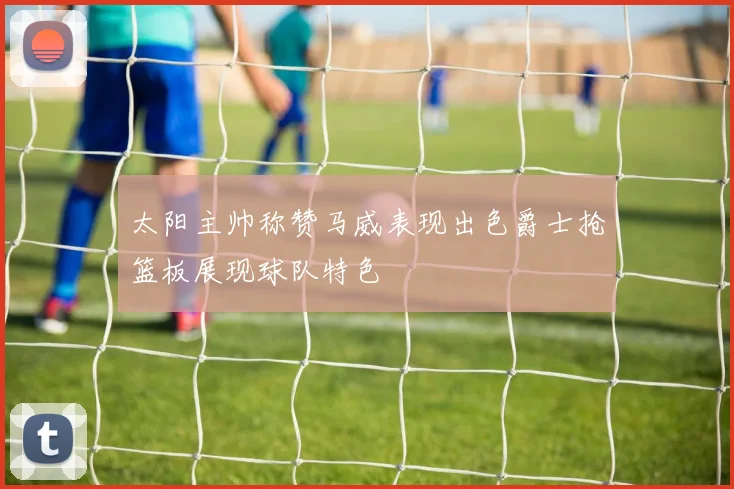 太阳主帅称赞马威表现出色爵士抢篮板展现球队特色