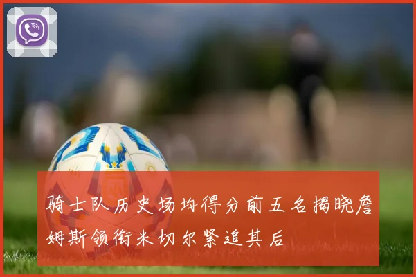 骑士队历史场均得分前五名揭晓詹姆斯领衔米切尔紧追其后