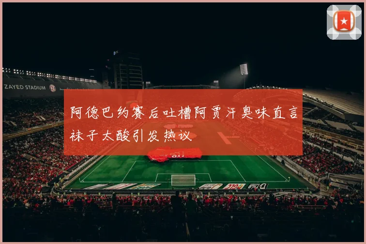 阿德巴约赛后吐槽阿贾汗臭味直言袜子太酸引发热议