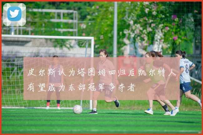 皮尔斯认为塔图姆回归后凯尔特人有望成为东部冠军争夺者