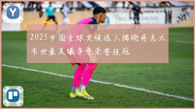 2025中国金球奖候选人揭晓蒋光太韦世豪吴曦争夺荣誉桂冠