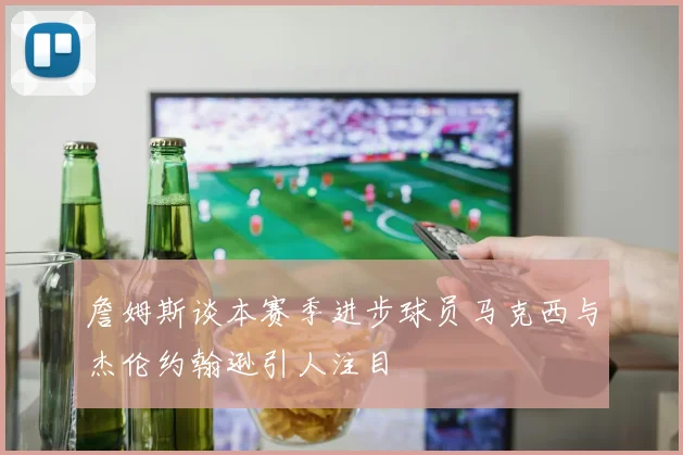 詹姆斯谈本赛季进步球员马克西与杰伦约翰逊引人注目