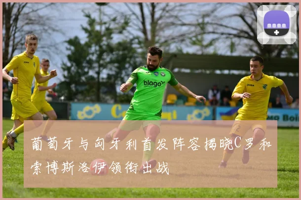 葡萄牙与匈牙利首发阵容揭晓C罗和索博斯洛伊领衔出战