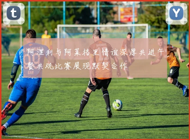 阿涅利与阿莱格里情谊深厚共进午餐共观比赛展现默契合作