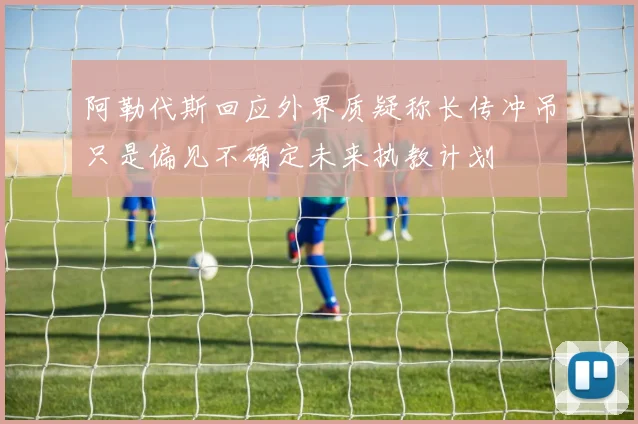 阿勒代斯回应外界质疑称长传冲吊只是偏见不确定未来执教计划