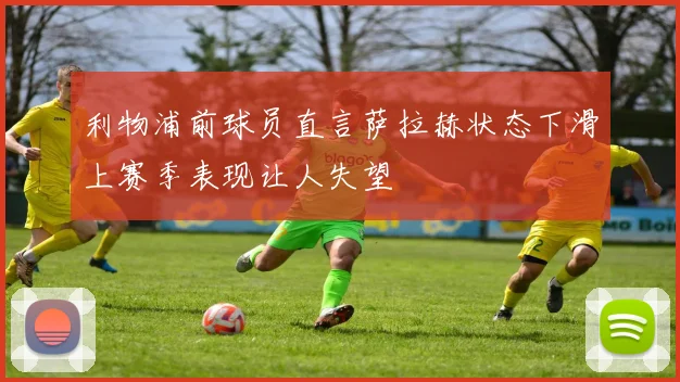利物浦前球员直言萨拉赫状态下滑上赛季表现让人失望