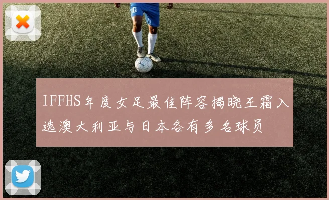 IFFHS年度女足最佳阵容揭晓王霜入选澳大利亚与日本各有多名球员