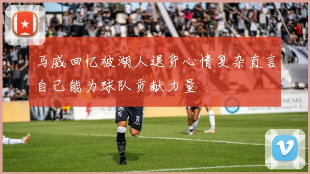 马威回忆被湖人退货心情复杂直言自己能为球队贡献力量