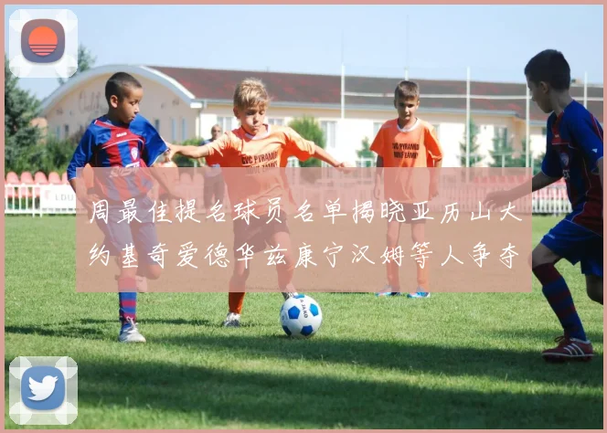 周最佳提名球员名单揭晓亚历山大约基奇爱德华兹康宁汉姆等人争夺荣誉