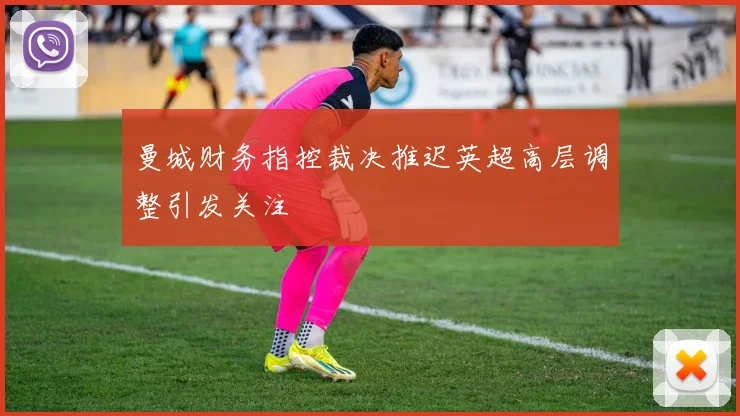 曼城财务指控裁决推迟英超高层调整引发关注