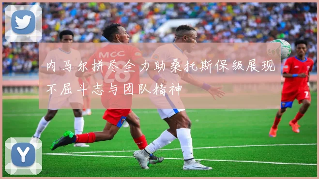 内马尔拼尽全力助桑托斯保级展现不屈斗志与团队精神